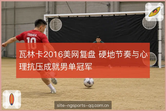 瓦林卡2016美网复盘 硬地节奏与心理抗压成就男单冠军